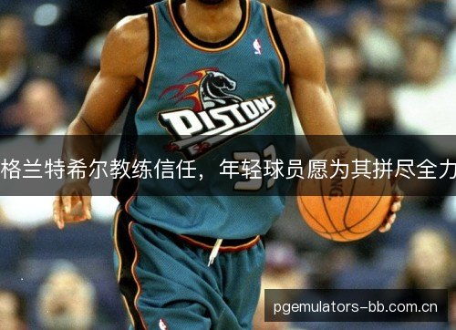 格兰特希尔教练信任,年轻球员愿为其拼尽全力 格兰特希尔教练信任,年轻球员愿为其拼尽全力
